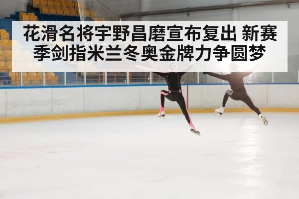 花滑名将宇野昌磨宣布复出 新赛季剑指米兰冬奥金牌力争圆梦