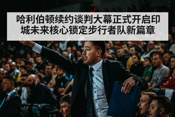 哈利伯顿续约谈判大幕正式开启印城未来核心锁定步行者队新篇章
