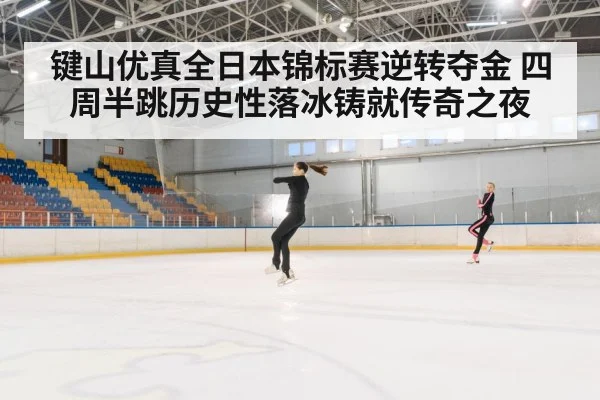键山优真全日本锦标赛逆转夺金 四周半跳历史性落冰铸就传奇之夜