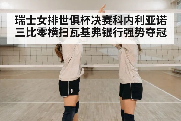 瑞士女排世俱杯决赛科内利亚诺三比零横扫瓦基弗银行强势夺冠